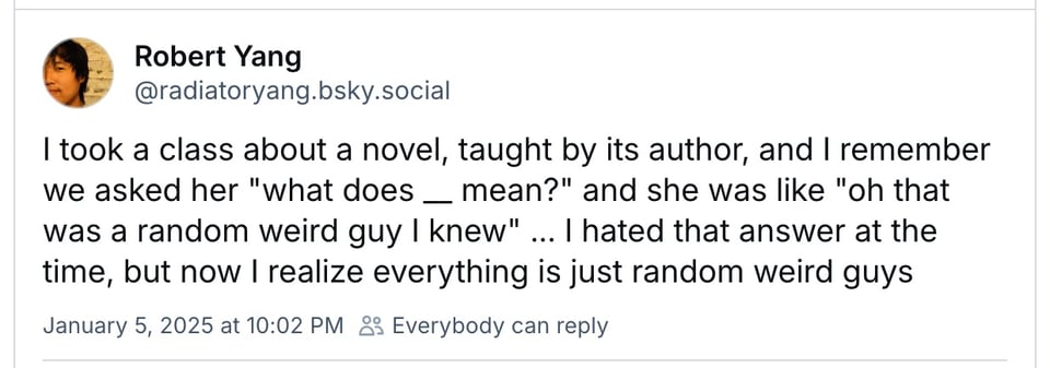 Bluesky post reading: "I took a class about a novel, taught by its author, and I remember we asked her "what does __ mean?" and she was like "oh that was a random weird guy I knew" ... I hated that answer at the time, but now I realize everything is just random weird guys"