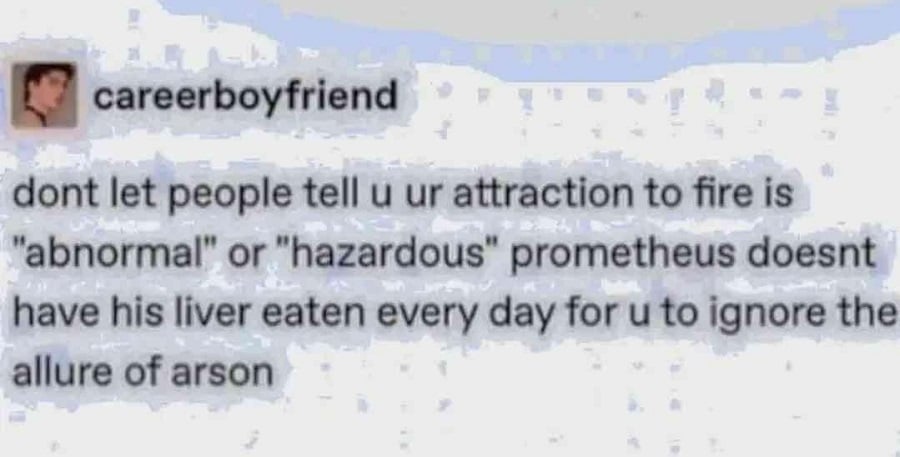 Tumblr screenshot. careerboyfriend:
dont let people tell u ur attraction to fire is "abnormal" or "hazardous" prometheus doesnt have his liver eaten every day for u to ignore the allure of arson