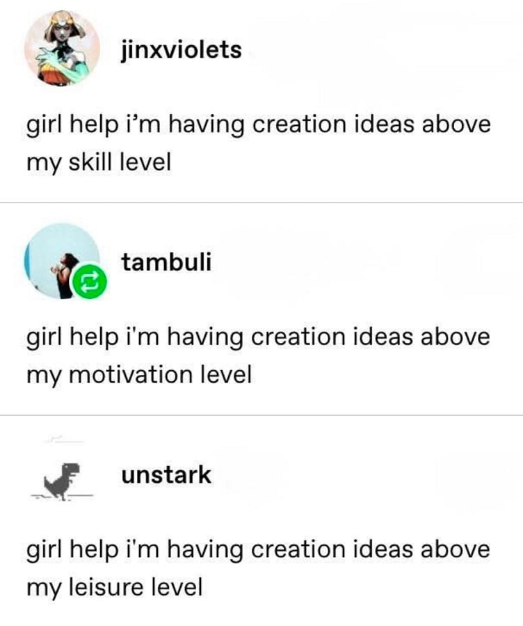 Tumblr screenshot.

jinxviolets: girl help i'm having creation ideas above my skill level

tambuli: girl help i'm having creation ideas above my motivation level

unstark: girl help i'm having creation ideas above my leisure level