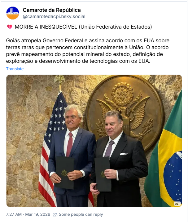 Post de Camarote da República (@camarotedacpi.bsky.social): 💔 MORRE A INESQUECÍVEL (União Federativa de Estados)
Goiás atropela Governo Federal e assina acordo com os EUA sobre terras raras que pertencem constitucionalmente à União. O acordo prevê mapeamento do potencial mineral do estado, definição de exploração e desenvolvimento de tecnologias com os EUA. (imagem de Ronaldo Caiado e Gabriel Escobar lado a lado em um plano médio, da cintura para cima, em uma cerimônia oficial de assinatura de termo. À esquerda, Ronaldo Caiado, governador de Goiás, é um homem branco de cabelos grisalhos e volumosos, que veste um terno azul-marinho, camisa branca e gravata de cor vinho. Ele segura uma pasta preta com as duas mãos à frente do corpo e sorri para alguém fora do campo de visão da câmera. À direita, Gabriel Escobar, encarregado de negócios dos Estados Unidos, é um homem branco de cabelos castanhos curtos e penteados para trás, vestindo um terno preto, camisa branca e gravata cinza-arroxeada. Ele também segura uma pasta preta idêntica e olha diretamente para a câmera com um sorriso discreto.
Eles estão posicionados em frente a uma parede de pedras rústicas em tons de bege e marrom. Entre os dois, fixado na parede, destaca-se um grande brasão circular dourado dos Estados Unidos, com a imagem de uma águia. À esquerda de Caiado, está a bandeira dos Estados Unidos e, à direita de Escobar, vê-se parte da bandeira do Brasil. Foto por Rafael Balago para a Exame.)