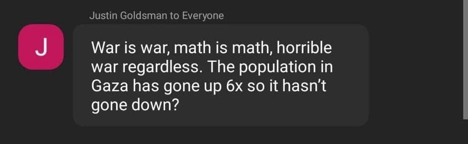 Screenshot of a comment in a public meeting, by an appointed member of that committee, Justin Goldsman: "War is war, math is math, horrible war regardless. The population in Gaza has gone up 6x so it hasn't gone down"