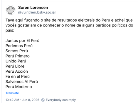 Post de Soren Lorensen (@vuintrieri.bsky.social): Tava aqui fuçando o site de resultados eleitorais do Peru e achei que vocês gostariam de conhecer o nome de alguns partidos políticos do país:
Juntos por El Perú
Podemos Perú
Somos Perú
Perú Primero
Unido Perú
Perú Libre
Perú Acción
Fé en el Perú
Salvemos Al Perú
Perú Moderno