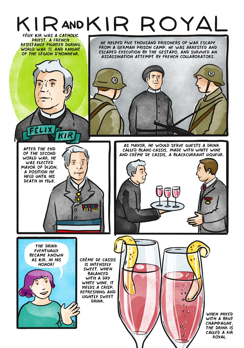 Kir and Kir Royale
Félix Kir was a Catholic priest, a French resistance fighter during World war II, and knight of the Légion d’honneur.
He helped thousands of prisoners of war escape from a German camp at Longvic. He himself escaped execution by the Gestapo twice, and survived an assassination attempt by a pro-Vichy militia.
After world war II, he was elected mayor of Dijon, a position he held until his death in 1968.
As Mayor, when entertaining international dignitaries, he would serve them a local drink called blanc-cassis, made with local white wine and creme de cassis, a blackcurrant liqueur.
The drink was eventually became known as Kir in his honor!
Creme de cassis is intensely sweet. When balanced with a dry white wine, it yields a crisp, refreshing and lightly sweet drink.
When mixed with a brut champagne, the drink is called a kir royal.