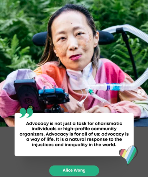 A photograph of Alice Wong wearing a pink, orange and tan blouse, foregrounded by green leaves. The text below her photograph reads: "Advocacy is not just a task for charismatic individuals or high-profile community organizers. Advocacy is for all of us; advocacy is a way of life. It is a natural response to the injustices and inequality in the world."