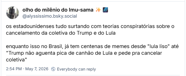 Post de olho do milênio do Imu-sama ✨🌌(@alyssissimo.bsky.social) :
os estadounidenses tudo surtando com teorias conspiratórias sobre o cancelamento da coletiva do Trump e do Lula
enquanto isso no Brasil, já tem centenas de memes desde "lula liso" até "Trump não aguenta pica de canhão de Lula e pede pra cancelar coletiva"