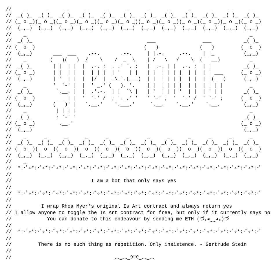 Ascii art that says: YESBOT. I am a bot that only says yes. I wrap Rhea Myer's original Is Art contract and always return yes. I allow anyone to toggle the Is Art contract for free, but only if it currently says no. You can donate to this endeavour by sending me ETH. There is no such thing as repetition. Only Insistence - Gertrude Stein