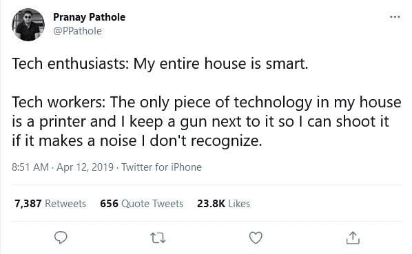 Image description: tweet by Pranay Pathole (@PPathole), 4/12/19
Tech enthusiasts: My entire house is smart.
Tech workers: The only piece of technology in my house is a printer and I keep a gun next to it so I can shoot it if it makes a noise I don’t recognize.