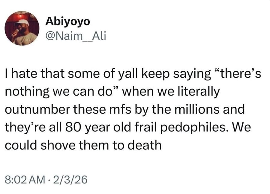 Twitter screenshot from @Naim__Ali:
I hate that some of yall keep saying "there's nothing we can do" when we literally outnumber these mfs by the millions and they're all 80 year old frail pedophiles. We could shove them to death