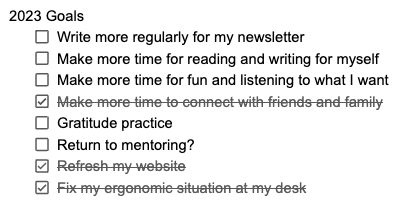 List of 2023 Goals: Write more regularly for my newsletter. Make more time for reading and writing for myself. Make more time for fun and listening to what I want. Make more time to connect with friends and family (crossed out). Gratitude practice Return to mentoring? Refresh my website (crossed out). Fix my ergonomic situation at my desk (crossed out).