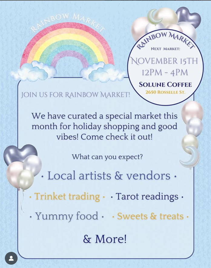 Rainbow Market. Next market: November 15th 12pm-4pm at Solune Coffee, 2650 Rosselle St. Join us for Rainbow Market! We have curated a special market this month for holiday shopping and good vibes! Come check it out! Local artists & vendos. Trinket trading. Tarot readings. Yummy food. Sweets & treats. & More!