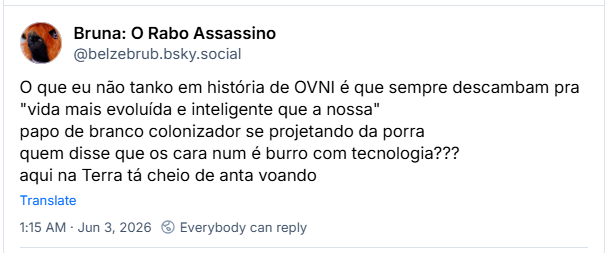 Post de Bruna: O Rabo Assassino (‪@belzebrub.bsky.social‬): O que eu não tanko em história de OVNI é que sempre descambam pra "vida mais evoluída e inteligente que a nossa"
papo de branco colonizador se projetando da porra
quem disse que os cara num é burro com tecnologia???
aqui na Terra tá cheio de anta voando