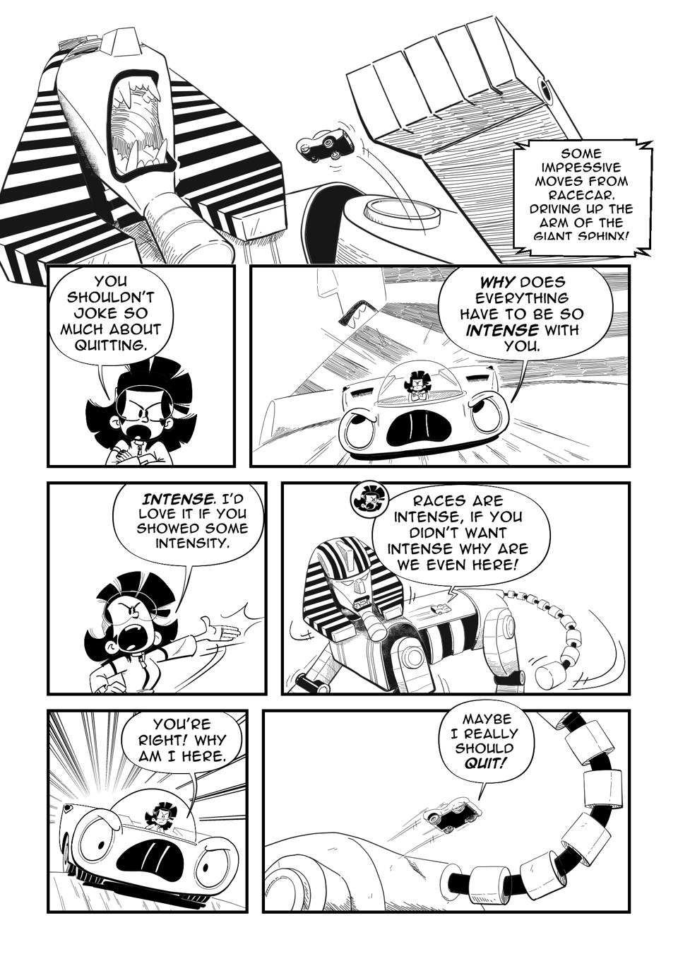 Worldracers Egypt Pg 6 panel 1, The sphinx roars as Racecar jumps off its top arm. Announcer, "Some impressive moves from Racecar. Driving up the arm of the giant sphinx!" Panel 2, Tess crossing her arms, "You shouldn't joke so much about quitting." Panel 3, Racecar driving on the back of the sphinx. "Why does everything have to so intense with you." Panel 4, Tess angry, "Intense. I'd love it if you showed some intensity." Panel 5, Long shot showing tiny Racecar on the Sphinx's back, "Races are intense, if you didn't want intense why are we even here!" Panel 6, Racecar angrily driving, "You're right! Why am I here. Panel 7, Racecar jumping off the butt of the sphinx. "Maybe I really should quit!"