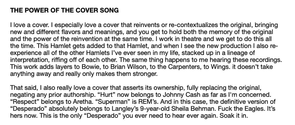 THE POWER OF THE COVER SONG
[love a cover. I especially love a cover that reinvents or re-contextualizes the original, bringing
new and different flavors and meanings, and you get to hold both the memory of the original
and the power of the reinvention at the same time. I work in theatre and we get to do this all
the time. This Hamlet gets added to that Hamlet, and when I see the new production I also re-
experience all of the other Hamlets l've ever seen in my life, stacked up in a lineage of
interpretation, riffing off of each other. The same thing happens to me hearing these recordings.
This work adds layers to Bowie, to Brian Wilson, to the Carpenters, to Wings. it doesn't take
anything away and really only makes them stronger.
That said, I also really love a cover that asserts its ownership, fully replacing the original,
negating any prior authorship. "Hurt" now belongs to Johnny Cash as far as I'm concerned.
"Respect" belongs to Aretha. ' "Superman" is REM's. And in this case, the definitive version of
"Desperado" absolutely belongs to Langley's 9-year-old Sheila Behman. Fuck the Eagles. It's
hers now. This is the only "Desperado" you ever need to hear ever again. Soak it in.
