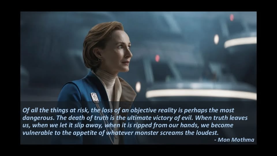 Screencap of Mon Mothma in S2E9 of Andor, captioned with her dialogue: "Of all the things at risk, the loss of an objective reality is perhaps the most dangerous. The death of truth is the ultimate victory of evil. When truth leaves us, when we let it slip away, when it is ripped from our hands, we become vulnerable to the appetite of whatever monster screams the loudest."