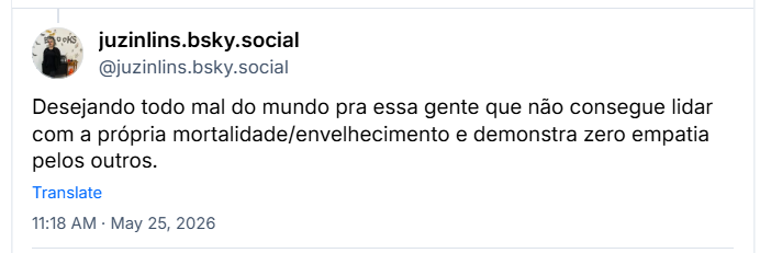 Post de juzinlins.bsky.social (@juzinlins.bsky.social): Desejando todo mal do mundo pra essa gente que não consegue lidar com a própria mortalidade/envelhecimento e demonstra zero empatia pelos outros.