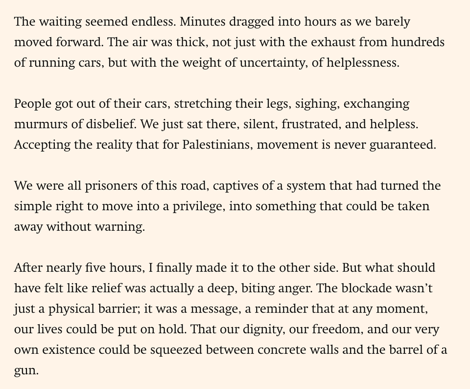The image is of text: The waiting seemed endless. Minutes dragged into hours as we barely moved forward. The air was thick, not just with the exhaust from hundreds of running cars, but with the weight of uncertainty, of helplessness.
People got out of their cars, stretching their legs, sighing, exchanging murmurs of disbelief. We just sat there, silent, frustrated, and helpless. Accepting the reality that for Palestinians, movement is never guaranteed.
We were all prisoners of this road, captives of a system that had turned the simple right to move into a privilege, into something that could be taken away without warning.