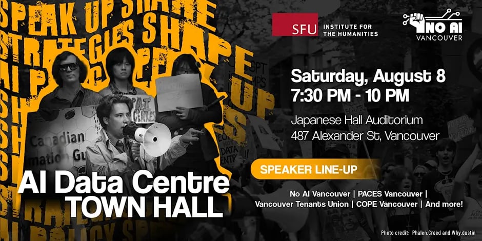 SFU Institute for the Humanities is hosting an AI Data Centre Town Hall. Taking place Saturday August 8, from 7:30pm to 10pm, at Japanese Hall Auditorium, 487 Alexander Street, Vancouver.

The line-up of speakers includes No AI Vancouver, PACES Vancouver, Vancouver Tenants Union, COPE Vancouver and more