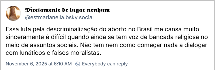 Post de 𝕯𝖎𝖗𝖊𝖙𝖆𝖒𝖊𝖓𝖙𝖊 𝖉𝖊 𝖑𝖚𝖌𝖆𝖗 𝖓𝖊𝖓𝖍𝖚𝖒 (@estmarianella.bsky.social) com o texto: Essa luta pela descriminalização do aborto no Brasil me cansa muito sinceramente é difícil quando ainda se tem voz de bancada religiosa no meio de assuntos sociais. Não tem nem como começar nada a dialogar com lunáticos e falsos moralistas.