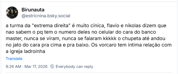 Post de Birunauta (@estricnina.bsky.social):
a turma da "extrema direita" é muito cínica, flavio e nikolas dizem que nao sabem o pq tem o numero deles no celular do cara do banco master, nunca se viram, nunca se falaram kkkkk o chupeta até andou no jato do cara pra cima e pra baixo. Os vorcaro tem intima relação com a igreja ladroinha