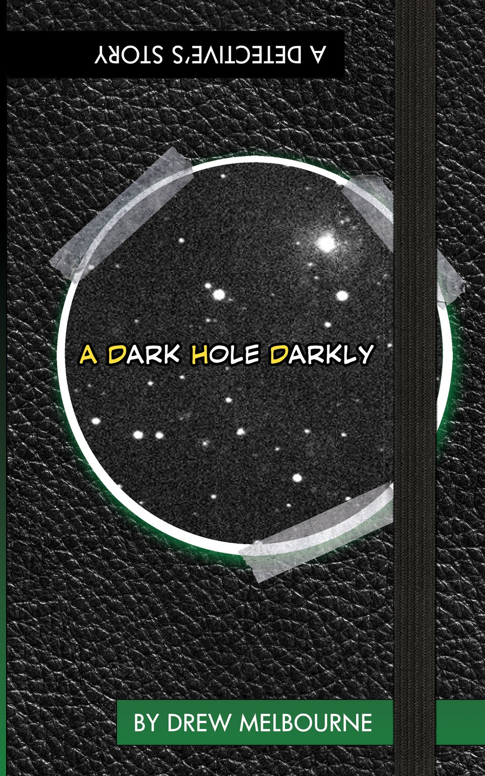 Faux Black Leather Journal Cover with an elastric strap. Circular cut-out of outer space (photo-copied?) is taped to the cover, with the words "A DARK HOLE DARKLY" written on it. First letter of each word highlighted in yellow. A little green glow seeps out from behind the cut-out. Banners read (white on black, upside down, at the top) "A DETECTIVE'S STORY" and (white on green, at the bottom) "BY DREW MELBOURNE." I think that about covers it?