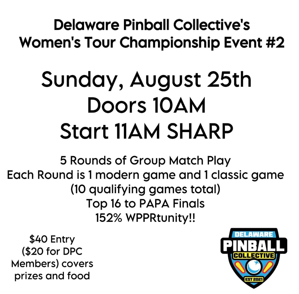 This image is advertising the Delaware Pinball Collective's Women's Tour Championship Event #2. Sunday, August 25th. Doors 10 am, Start 11 am Sharp. 5 Rounds of Group Match Play. Each Round is 1 Modern Game and 1 classic game (10 qualifying games total) Top 16 to PAPA Finals 152% WPPRtunity!! $40 Entry ($20 for DPC Members) covers prizes and food. In the lower right hand corner is the Delaware Pinball Collective logo, which is shaped like a shield, is blue, black and yellow and has images of two pinball flippers and one oversized in comparison pinball, established 2021.