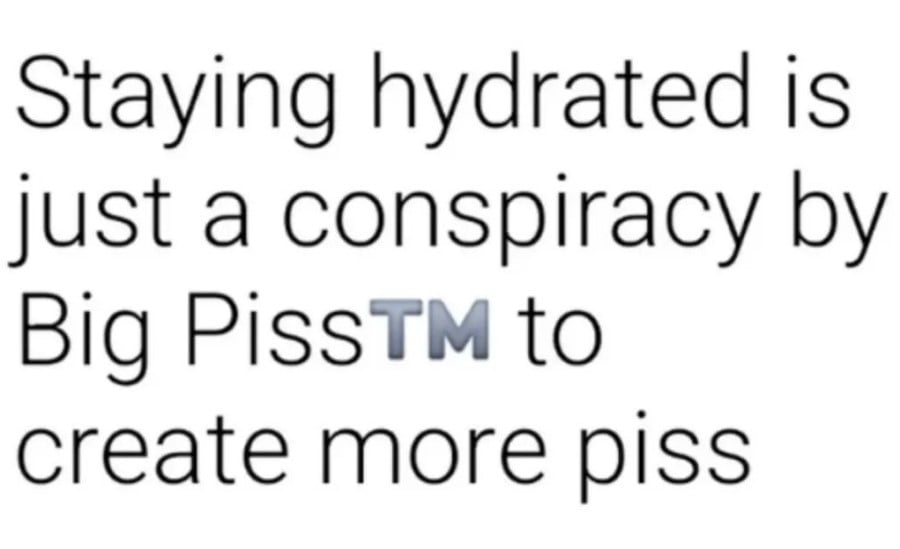 Staying hydrated is just a conspiracy by Big Piss™ to create more piss