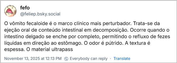 Post de fefo (‪@feliep.bsky.social‬) com o texto: O vômito fecaloide é o marco clínico mais perturbador. Trata-se da ejeção oral de conteúdo intestinal em decomposição. Ocorre quando o intestino delgado se enche por completo, permitindo o refluxo de fezes líquidas em direção ao estômago. O odor é pútrido. A textura é espessa. O material ultrapass