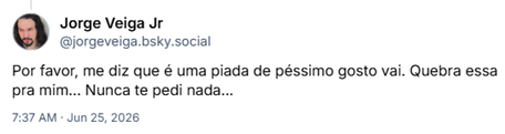 Post de Jorge Veiga Jr (‪@jorgeveiga.bsky.social‬) :

Por favor, me diz que é uma piada de péssimo gosto vai. Quebra essa pra mim... Nunca te pedi nada...