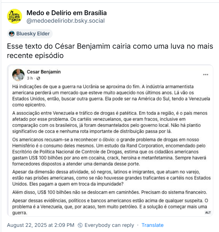 Post do ‪Medo e Delírio em Brasília‬ (‪@medoedeliriobr.bsky.social‬) com o texto: Esse texto do César Benjamim cairia como uma luva no mais recente episódio. Print contém o texto: “Há indicações de que a guerra na Ucrânia se aproxima do fim. A indústria armamentista americana perderá um mercado que esteve muito aquecido nos últimos anos. Lá vão os Estados Unidos, então, buscar outra guerra. Ela pode ser na América do Sul, tendo a Venezuela como epicentro. A associação entre Venezuela e tráfico de drogas é patética. Em toda a região, é o país menos afetado por esse problema. Os cartéis venezuelanos, que eram fracos, inclusive em comparação com os brasileiros, já foram desmantelados pelo governo local. Não há plantio significativo de coca e nenhuma rota importante de distribuição passa por lá. Os americanos recusam-se a reconhecer o óbvio: o grande problema de drogas em nosso Hemisfério é o consumo deles mesmos. Um estudo da Rand Corporation, encomendado pelo Escritório de Política Nacional de Controle de Drogas, estima que os cidadãos americanos gastam US$ 100 bilhões por ano em cocaína, crack, heroína e metanfetamina. Sempre haverá fornecedores dispostos a atender uma demanda desse porte. Apesar da dimensão dessa atividade, só negros, latinos e imigrantes, que atuam no varejo, estão nas prisões americanas, como se não houvesse grandes traficantes e cartéis nos Estados Unidos. Eles pagam a quem em troca da impunidade? Além disso, US$ 100 bilhões não se deslocam em caminhões. Precisam do sistema financeiro. Apesar dessas evidências, políticos e bancos americanos estão acima de qualquer suspeita. O problema é a Venezuela, que, por acaso, tem muito petróleo. E a solução é começar mais uma guerra.