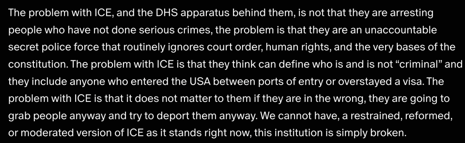 Screenshot of a portion of James' post which reads: "The problem with ICE, and the DHS apparatus behind them, is not that they are arresting people who have not done serious crimes, the problem is that they are an unaccountable secret police force that routinely ignores court order, human rights, and the very bases of the constitution. The problem with ICE is that they think can define who is and is not “criminal” and they include anyone who entered the USA between ports of entry or overstayed a visa. The problem with ICE is that it does not matter to them if they are in the wrong, they are going to grab people anyway and try to deport them anyway. We cannot have, a restrained, reformed, or moderated version of ICE as it stands right now, this institution is simply broken."