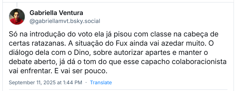Post de ‪Gabriella Ventura‬ (‪@gabriellamvt.bsky.social‬) com o texto: “Só na introdução do voto ela já pisou com classe na cabeça de certas ratazanas. A situação do Fux ainda vai azedar muito. O diálogo dela com o Dino, sobre autorizar apartes e manter o debate aberto, já dá o tom do que esse capacho colaboracionista vai enfrentar. E vai ser pouco.”
