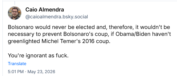 Post de Caio Almendra (@caioalmendra.bsky.social):
Bolsonaro would never be elected and, therefore, it wouldn't be necessary to prevent Bolsonaro's coup, if Obama/Biden haven't greenlighted Michel Temer's 2016 coup.
You're ignorant as fuck.
Tradução livre: Bolsonaro não teria sido eleito e, portanto, não seria necessário impedir o golpe de Bolsonaro, se Obama/Biden não tivessem dado sinal verde para o golpe de Michel Temer em 2016.
Você é ignorante pra caralho.