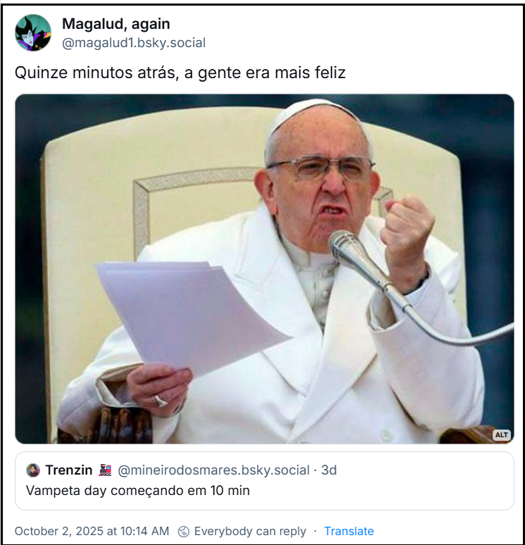 Post de Magalud, again (@magalud1.bsky.social) com uma imagem do Papa Francisco com a expressão de raiva e o punho fechado com o texto: “Quinze minutos atrás, a gente era mais feliz” mencionando post do Trenzin (@mineirodosmares.bsky.social) com o texto: “Vampeta Day começando em 10 min”