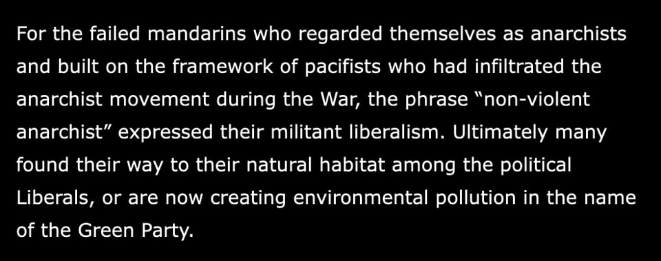 A passage from Albert Meltzer's I Couldn't Paint Golden Angels: Sixty Years of Commonplace Life and Anarchist Agitation.
"For the failed mandarins who regarded themselves as anarchists and built on the framework of pacifists who had infiltrated the anarchist movement during the War, the phrase “non-violent anarchist” expressed their militant liberalism. Ultimately many found their way to their natural habitat among the political Liberals, or are now creating environmental pollution in the name of the Green Party."