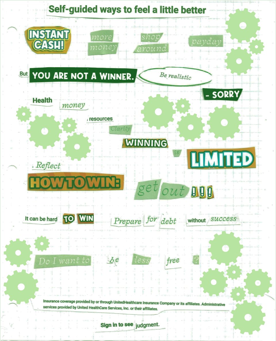 Cut out text arranged in a poem. The text was pasted on a piece of graph paper and everything is tinted green. Light green cogs surround the text. It says “Self guided ways to feel a little better. Instant cash! more money, shop around, payday. But you are not a winner, Be realistic - Sorry. Health, money, resources, clarity, winning is limited. Reflect how to win: get out!!! It can be hard to win. Prepare for debt without success. Do I want to be less free? Insurance coverage provided by or through United HeathCare Insurance Company or its affiliates. Administrative services provided by United HeathCare Services, Inc. or their affiliates. Sign in to see judgement.”