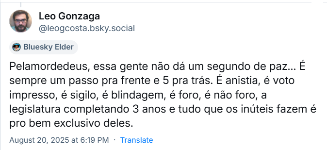 Post de ‪Leo Gonzaga‬ (‪@leogcosta.bsky.social‬) com o texto: Pelamordedeus, essa gente não dá um segundo de paz... É sempre um passo pra frente e 5 pra trás. É anistia, é voto impresso, é sigilo, é blindagem, é foro, é não foro, a legislatura completando 3 anos e tudo que os inúteis fazem é pro bem exclusivo deles.