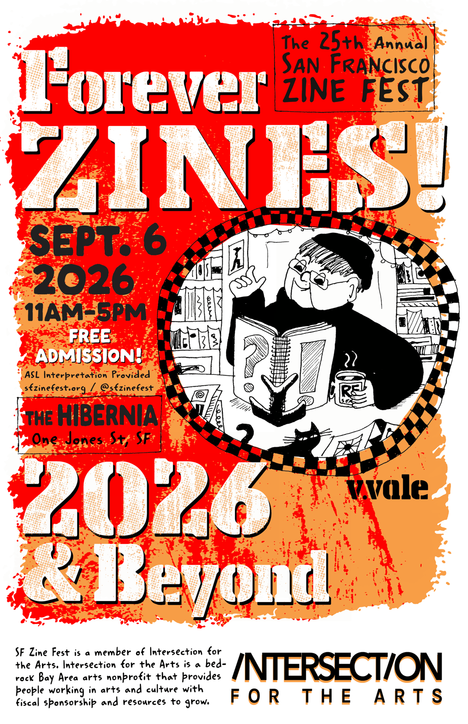 Poser for the 25th annual San Francisco Zine Fest. The text reads:

Forever ZINES! 2026 & Beyond
Sept 6 2026 11am-5pm
FREE ADMISSION!
ASL Interpretation provided
sfzinefest.org
@sfzinefest

The HIBERNIA
One Jones St, SF

SF Zine Fest is a member of Intersection for the Arts. Intersection for the Arts is a bedrock Bay Area arts nonprofit that provides people working in arts and culture with fiscal sponsorship and resources to grow.

The background of the text is red and orange splatters. To the right of the text in a checkered circle is an image by v.vale of an old person wearing a black beanie and a black sweater reading a spiral bound book and holding a mug of a hot beverage. Behind them are bookshelves. On the table they're sitting at are a black cat and scattered book-shaped things.