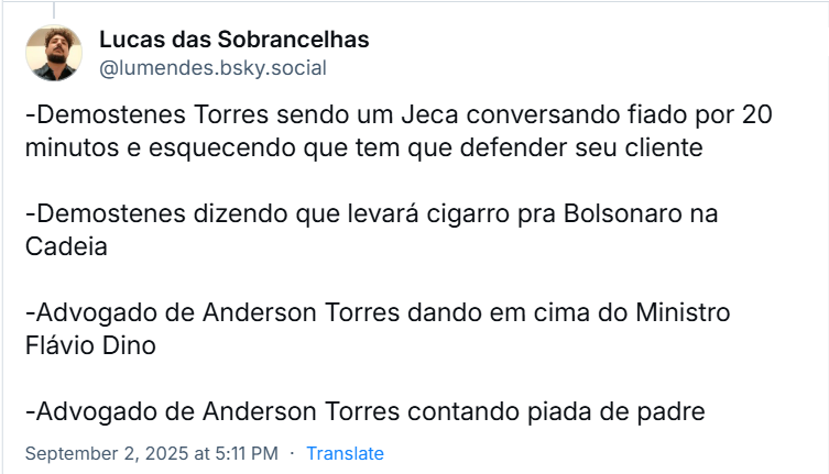 Post de Lucas das Sobrancelhas (‪@lumendes.bsky.social‬) com o texto:  -Demóstenes Torres sendo um Jeca conversando fiado por 20 minutos e esquecendo que tem que defender seu cliente -Demóstenes dizendo que levará cigarro pra Bolsonaro na Cadeia -Advogado de Anderson Torres dando em cima do Ministro Flávio Dino -Advogado de Anderson Torres contando piada de padre