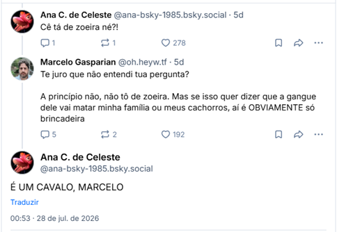 Imagem é captura de tela de posts de conversa:

Ana C. de Celeste (@ana-bsky-1985.bsky.social): Cê tá de zoeira né?!

Marcelo Gasparian (@oh.heyw.tf): Te juro que não entendi tua pergunta?

A princípio não, não tô de zoeira. Mas se isso quer dizer que a gangue dele vai matar minha família ou meus cachorros, aí é OBVIAMENTE só brincadeira.

Ana C. de Celeste (@ana-bsky-1985.bsky.social): É UM CAVALO, MARCELO