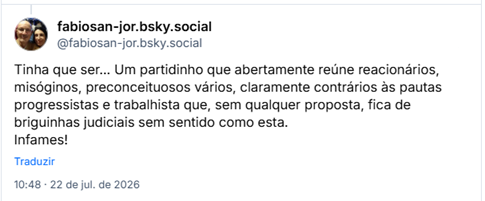 Post de fabiosan-jor.bsky.social (@fabiosan-jor.bsky.social): Tinha que ser... Um partidinho que abertamente reúne reacionários, misóginos, preconceituosos vários, claramente contrários às pautas progressistas e trabalhista que, sem qualquer proposta, fica de briguinhas judiciais sem sentido como esta. Infames!