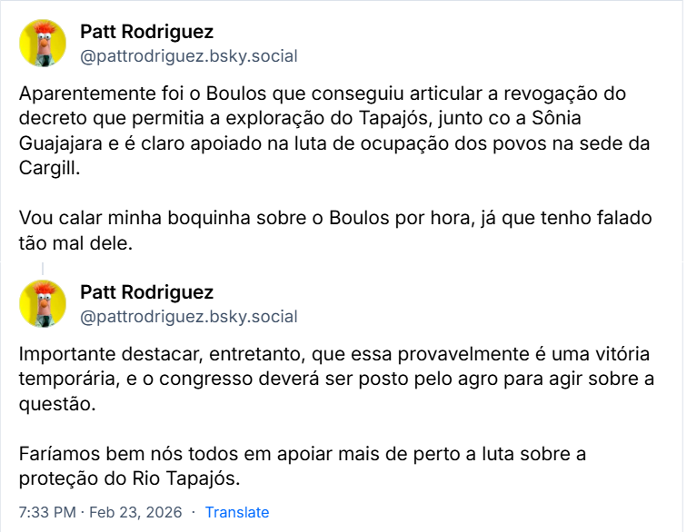 Posts de Patt Rodriguez (‪@pattrodriguez.bsky.social‬) 
Aparentemente foi o Boulos que conseguiu articular a revogação do decreto que permitia a exploração do Tapajós, junto co a Sônia Guajajara e é claro apoiado na luta de ocupação dos povos na sede da Cargill.

Vou calar minha boquinha sobre o Boulos por hora, já que tenho falado tão mal dele.

Importante destacar, entretanto, que essa provavelmente é uma vitória temporária, e o congresso deverá ser posto pelo agro para agir sobre a questão. 

Faríamos bem nós todos em apoiar mais de perto a luta sobre a proteção do Rio Tapajós.