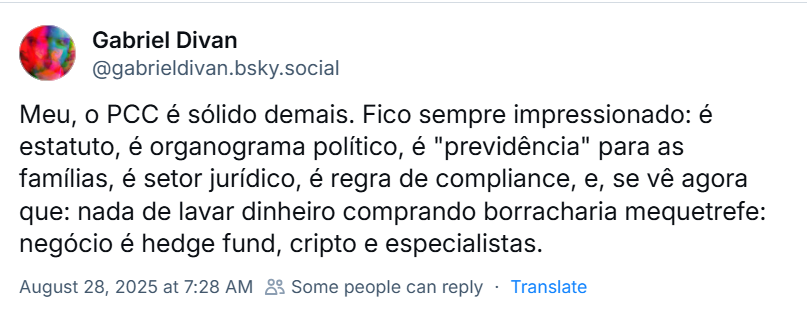 Post de Gabriel Divan (‪@gabrieldivan.bsky.social‬) com o texto: Meu, o PCC é sólido demais. Fico sempre impressionado: é estatuto, é organograma político, é "previdência" para as famílias, é setor jurídico, é regra de compliance, e, se vê agora que: nada de lavar dinheiro comprando borracharia mequetrefe: negócio é hedge fund, cripto e especialistas.