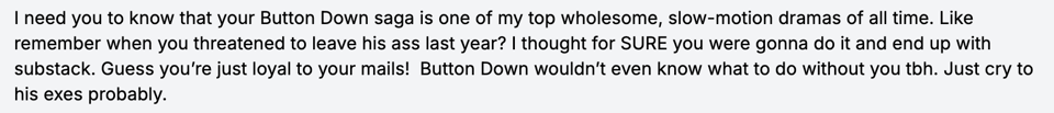 I need you to know that your Button Down saga is one of my top wholesome, slow-motion dramas of all time. Like remember when you threatened to leave his ass last year? I thought for SURE you were gonna do it and end up with substack. Guess you’re just loyal to your mails! Button Down wouldn’t even know what to do without you tbh. Just cry to his exes probably.