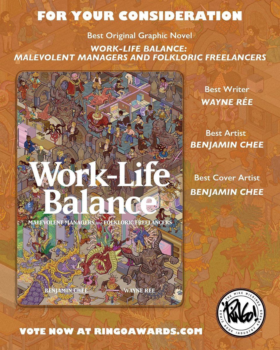 A for-your-consideration visual for WORK-LIFE BALANCE. On the left is the book's cover. Its title is in white and centred on the cover, with the subtitle, MALEVOLENT MANAGERS AND FOLKLORIC FREELANCERS, below it in smaller white type. At the bottom of the cover are our names, BENJAMIN CHEE and WAYNE RÉE, in a similarly sized white type as the subtitle. The rest of the cover is made up of humans, creatures, and spirits in a variety of settings like temples with demonic sculptures and offices with cubicles. The rest of the for-your-consideration visual is made up of the headline in white, FOR YOUR CONSIDERATION, at the top and the category, Best Original Graphic Novel, below it, together with book's full title below that, all of which are also in white. On the right are three other categories paired with our names, all also in white: Best Writer - WAYNE RÉE, Best Artist - BENJAMIN CHEE, and Best Cover Artist - BENJAMIN CHEE. At the bottom, also in white, is the call to action: VOTE NOW AT RINGOAWARDS.COM. Next to this is the Ringo Awards logo: a white circle with black text on the inner circumference: THE MIKE WIERINGO COMIC BOOK INDUSTRY AWARDS. In the middle of the circle is Mike Wieringo's autograph in black: a signature that just reads, "Ringo!" The background for the for-your-consideration visual is the book's cover, but with muted colours as well as a light brown hue over it.