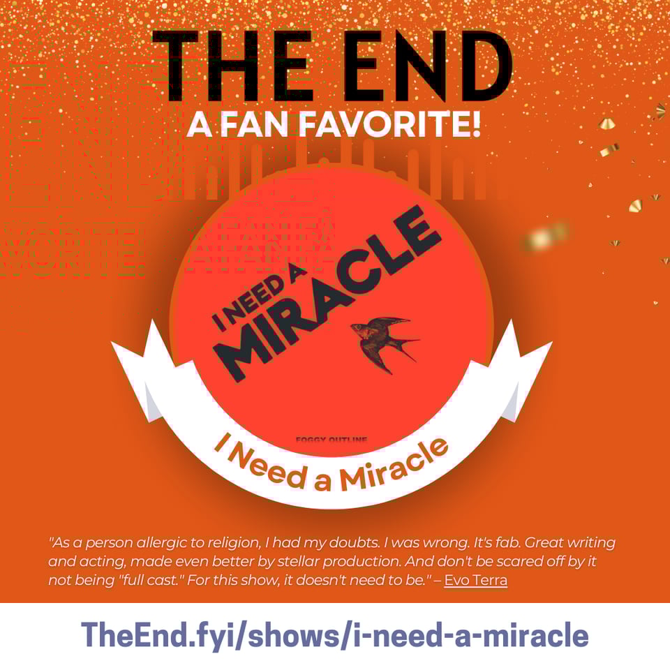 The End
A fan favorite!
I Need A Miracle
"As a person allergic to religion, I had my doubts. I was wrong. It's fab. Great writing and acting, made even better by stellar production. And don't be scared off by it not being "full cast." For this show, it doesn't need to be." – Evo Terra