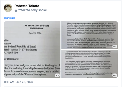 Post de Roberto Takata (‪@rmtakata.bsky.social‬): (A carta em 3 imagens, para que o alt text permitisse o inteiro teor, postado em inglês, mas que vamos livre traduzir com o Google Translate: O SECRETÁRIO DE ESTADO
WASHINGTON
23 de junho de 2026
Excelentíssimo Senhor
Flávio Bolsonaro
Senador da República Federativa do Brasil
Senado Federal – Anexo I – 17º Andar
Brasília-DF, 70165-900
Prezado Senador Bolsonaro:
Agradeço sua carta e sua recente visita a Washington. Compartilho de sua convicção de que a amizade duradoura entre os Estados Unidos e o Brasil deve permanecer ancorada em valores compartilhados, respeito mútuo e uma visão unificada para a segurança e a prosperidade do Hemisfério Ocidental.
Aprecio profundamente seu apoio à nossa decisão de designar o Comando Vermelho e o Primeiro Comando da Capital como Terroristas Globais Especialmente Designados e Organizações Terroristas Estrangeiras, nos termos da legislação dos EUA. Os Estados Unidos reconhecem que a violência e as sofisticadas redes criminosas dessas facções ameaçam a segurança de cidadãos honestos em todo o nosso hemisfério compartilhado. Ao visar suas redes financeiras e de tráfico de drogas e armas, estamos tomando medidas decisivas para proteger tanto o povo brasileiro quanto o americano do crime organizado transnacional.
Como o senhor observou, o Representante Comercial dos Estados Unidos, Embaixador Jamieson Greer, anunciou em 1º de junho de 2026 sua determinação de que certos atos, políticas e práticas do Brasil são desarrazoados ou discriminatórios e oneram ou restringem o comércio dos EUA. A medida de resposta proposta foi submetida a consulta pública. Essa determinação e a medida de resposta proposta decorrem de uma investigação iniciada em julho de 2025, por determinação específica do Presidente Trump.
O Embaixador Greer deixou claro que continuamos a ter divergências substanciais na resolução das questões identificadas nesta investigação. Elas dizem respeito ao comércio digital, serviços de pagamento eletrônico, tarifas preferenciais desleais, aplicação de medidas anticorrupção, proteção da propriedade intelectual, acesso ao mercado de etanol e desmatamento ilegal.
Qualquer parte interessada no Brasil pode participar do período de consulta pública sobre a medida de resposta proposta e da audiência pública que o Gabinete do Representante Comercial dos Estados Unidos convocará em 6 de julho de 2026. O período de consulta pública permanece aberto até 1º de julho de 2026. As solicitações para participar da audiência devem ser apresentadas até 22 de junho de 2026.
Os Estados Unidos permanecem firmes em seu desejo de ver um Brasil próspero, seguro e economicamente estável. Observamos seu otimismo em relação às próximas eleições de outubro e sua generosa oferta de colocar uma equipe de transição à nossa disposição, caso seja eleito. Os Estados Unidos estão prontos para trabalhar em cooperação com os líderes escolhidos pelo povo brasileiro em prol de uma estrutura de comércio e investimentos ampla, justa e mutuamente benéfica.
Aguardo com expectativa a continuidade do nosso diálogo e o aprofundamento da parceria estratégica entre as nossas duas grandes nações. Que Deus abençoe os Estados Unidos e o Brasil.
Atenciosamente,
[assinatura]
Marco Rubio