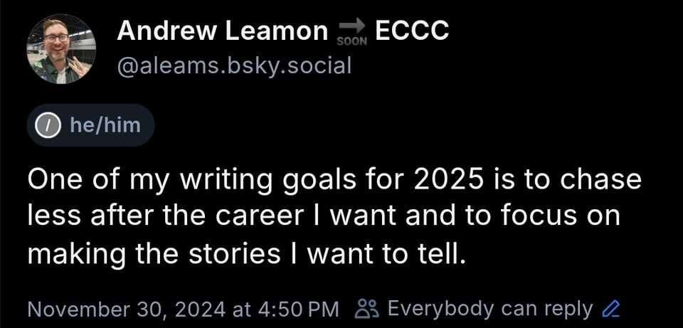 Screenshot of Bluesky post by me. The text reads, "One of my writing goals for 2025 is to chase less after the career I want and to focus on making the stories I want to tell."