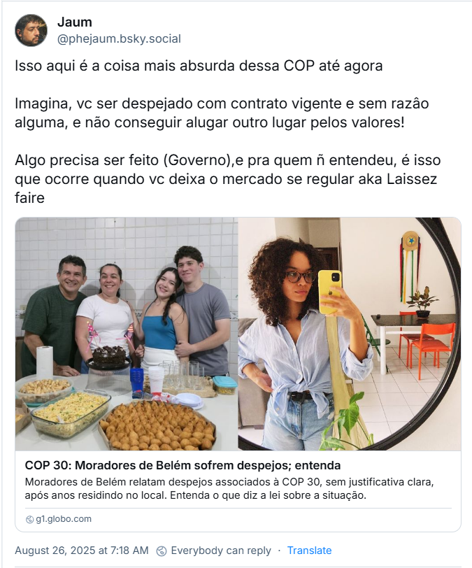 Post de Jezebelo (‪@phejaum.bsky.social) com o texto: Isso aqui é a coisa mais absurda dessa COP até agora /Imagina, vc ser despejado com contrato vigente e sem razâo alguma, e não conseguir alugar outro lugar pelos valores! / Algo precisa ser feito (Governo),e pra quem ñ entendeu, é isso que ocorre quando vc deixa o mercado se regular aka Laissez faire (O post traz link de notícia que estará no fim desse texto)