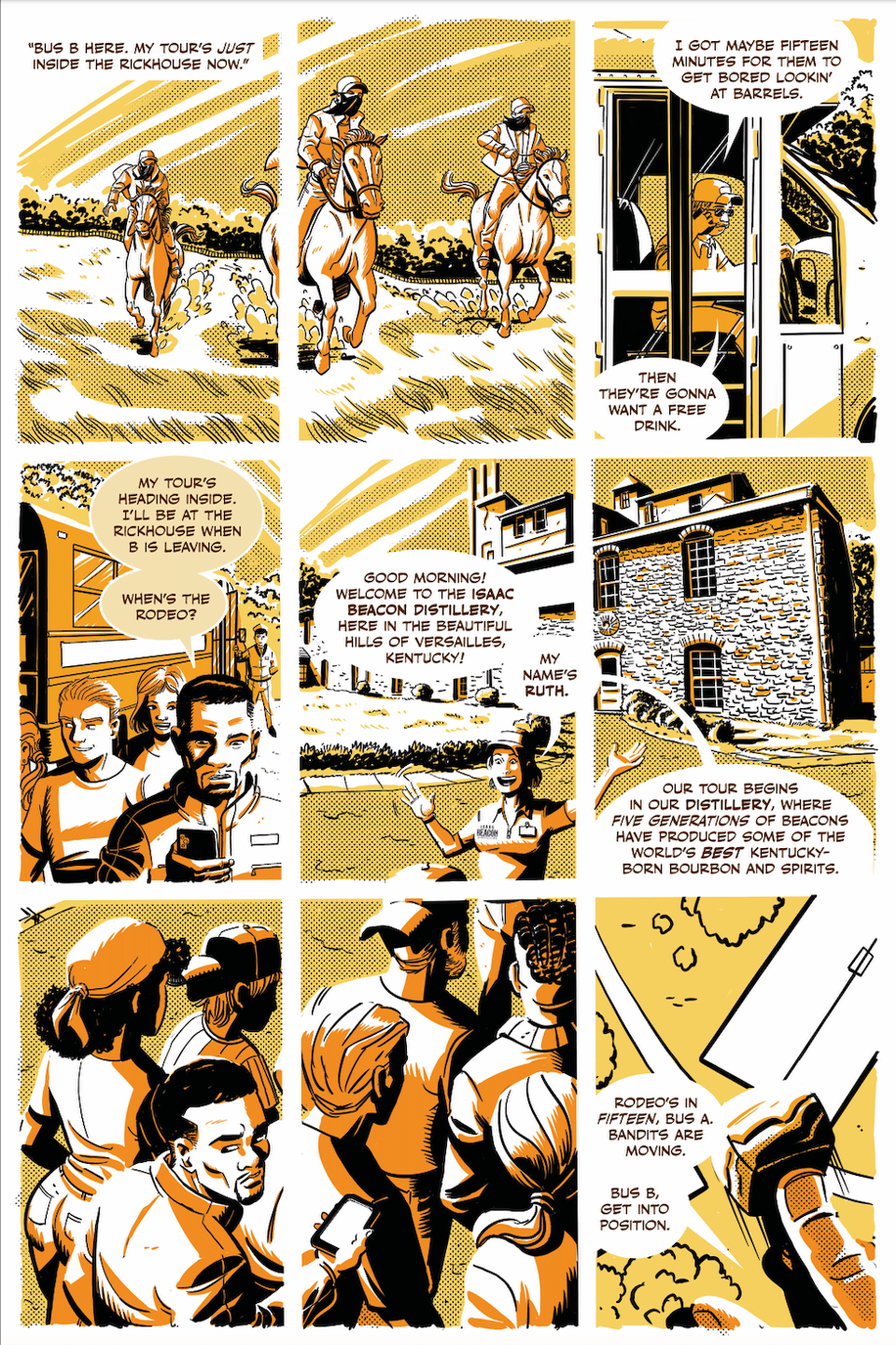 a 9-panel page of comic book art by John Broglia, shaded yellow, black and orange, with words and lettered captions and balloons by Neil Kleid showing some horses. The breakdown is:

PANEL ONE-TWO (top row)
Three bandits ride horses.

CAPTION: “Bus B here. My tour’s just inside the rickhouse now.”

PANEL THREE (top row)
The open door of a tour bus, DRIVER B behind the wheel, talking into a phone.

DRIVER B: I got maybe fifteen minutes for them to get bored lookin’ at barrels.

DRIVER B: Then they’re gonna want a free drink.

PANEL FOUR (middle row)
Malcolm, who has gotten off a different bus with some tourists, on his phone.

MALCOLM: My tour’s heading inside. I’ll be at the rickhouse when B is leaving. When’s the rodeo?

PANELS FIVE-EIGHT (middle and bottom row)
A stone rickhouse, older, rustic, and charming—or at least that’s the way it’s been designed. Everything about it screams “heritage distillery.” In our foreground, a nice middle-aged lady (let’s call her RUTH) welcomes folks who have gotten off Malcolm's Tour Bus, including Malcolm. Ruth is wearing a polo shirt with a name tag on it; she works for the distillery. This will be important.

RUTH: Good morning! Welcome to the Isaac Beacon Distillery, here in the beautiful hills of Versailles, Kentucky! My name’s Ruth. Our tour begins in our distillery, where five generations of Beacons have produced some of the world’s best Kentucky-born bourbon and spirits.

PANEL NINE (bottom row)
Unknown location, close view of a map to the distillery and the grounds around it. A finger (Jerry's) is pushing a whiskey stone by where the rickhouse is on the map.

JERRY (Off Panel): Rodeo’s in fifteen, Bus A. Bandits are on the move. Bus B, get into position.