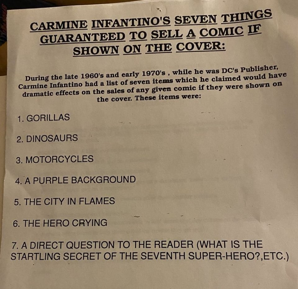 CARMINE INFANTINO'S SEVEN THINGS GUARANTEED TO SELL A COMIC IF SHOWN ON THE COVER: During the late 1960's and early 1970's, while he was DC's Publisher, Carmine Infantino had a list of seven items which he claimed would have dramatic effects on the sales of any given comic if they were shown on the cover. These items were: 1. GORILLAS 2. DINOSAURS 3. MOTORCYCLES 4. A PURPLE BACKGROUND 5. THE CITY IN FLAMES 6. THE HERO CRYING 7. A DIRECT QUESTION TO THE READER (WHAT IS THE STARTLING SECRET OF THE SEVENTH SUPER-HERO?,ETC.)